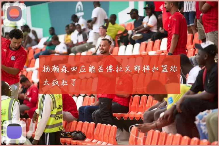 杨瀚森回应能否像拉文那样扣篮称太疯狂了