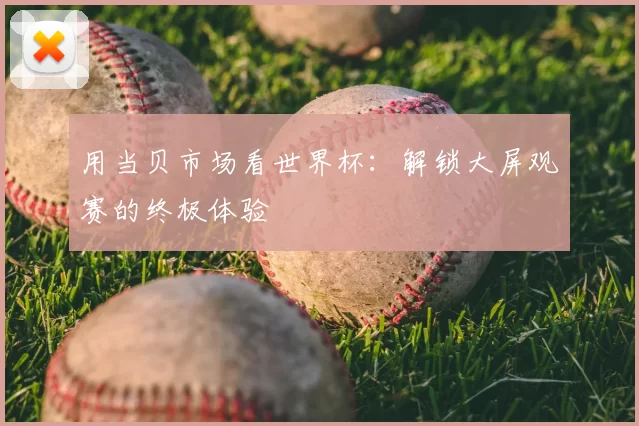 用当贝市场看世界杯:解锁大屏观赛的终极体验