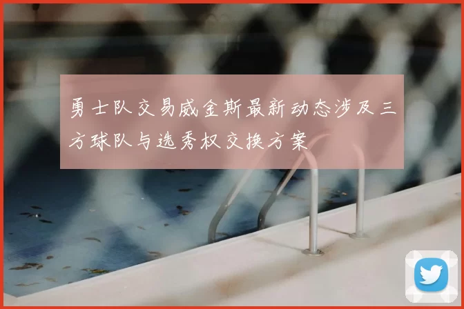 勇士队交易威金斯最新动态涉及三方球队与选秀权交换方案