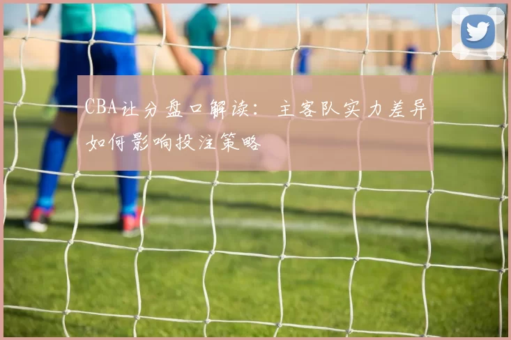 CBA让分盘口解读：主客队实力差异如何影响投注策略