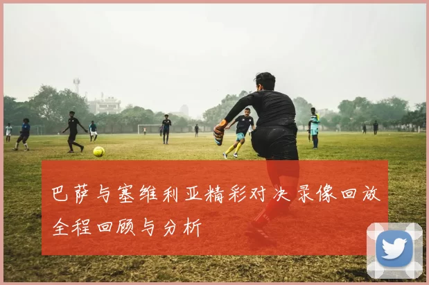 巴萨与塞维利亚精彩对决录像回放全程回顾与分析
