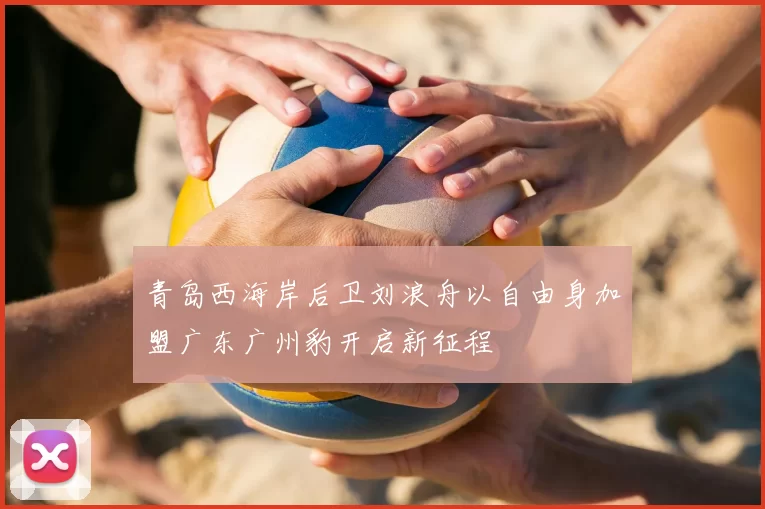 青岛西海岸后卫刘浪舟以自由身加盟广东广州豹开启新征程