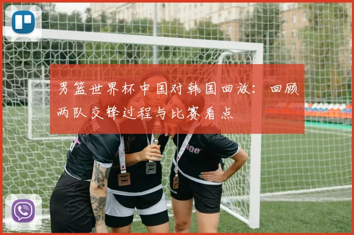 男篮世界杯中国对韩国回放:回顾两队交锋过程与比赛看点