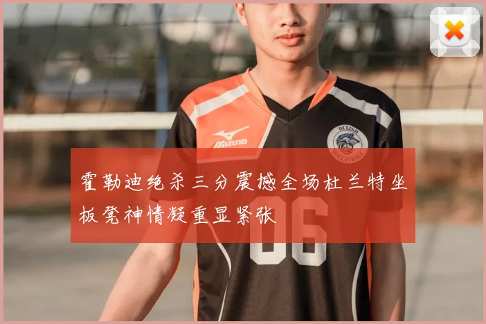 霍勒迪绝杀三分震撼全场杜兰特坐板凳神情凝重显紧张