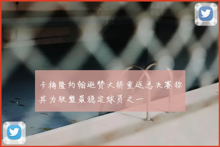 卡梅隆约翰逊赞大桥重返总决赛称其为联盟最稳定球员之一