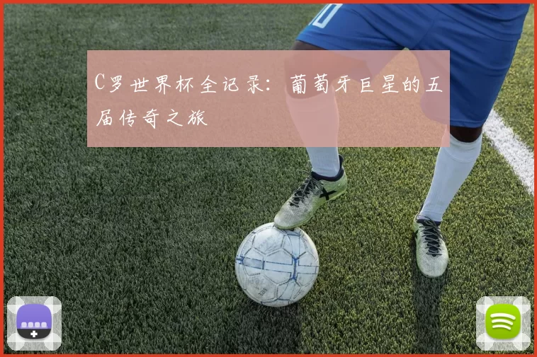 C罗世界杯全记录：葡萄牙巨星的五届传奇之旅
