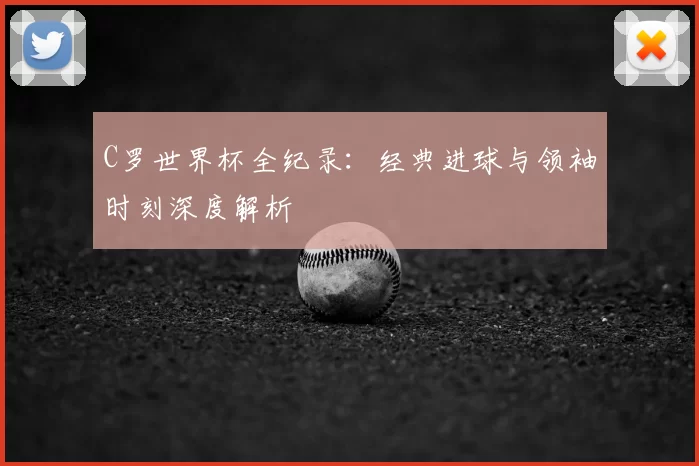 C罗世界杯全纪录：经典进球与领袖时刻深度解析