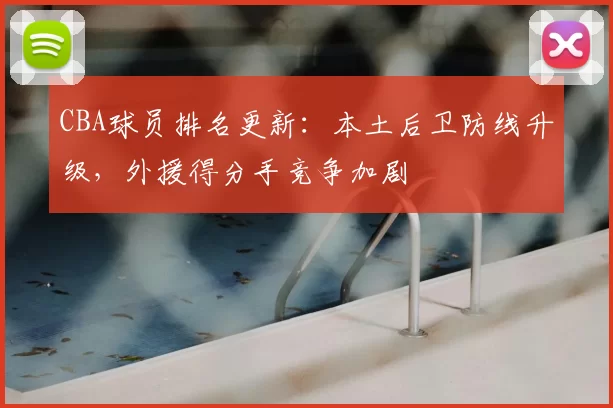 CBA球员排名更新:本土后卫防线升级,外援得分手竞争加剧