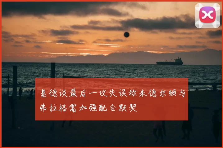 基德谈最后一攻失误称米德尔顿与弗拉格需加强配合默契