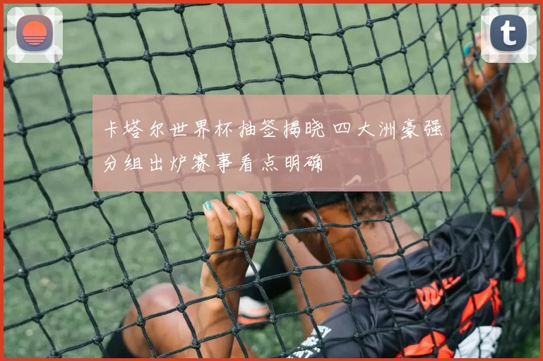 卡塔尔世界杯抽签揭晓 四大洲豪强分组出炉赛事看点明确