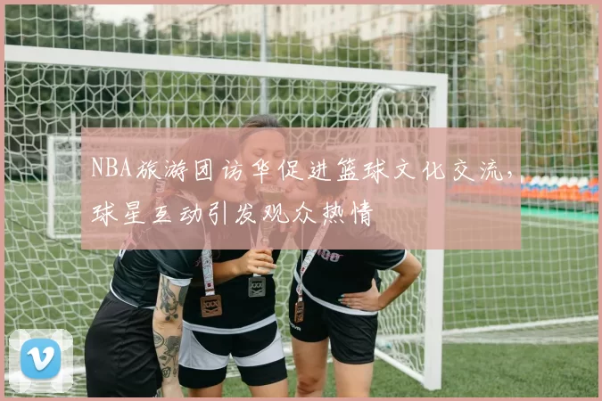 NBA旅游团访华促进篮球文化交流,球星互动引发观众热情