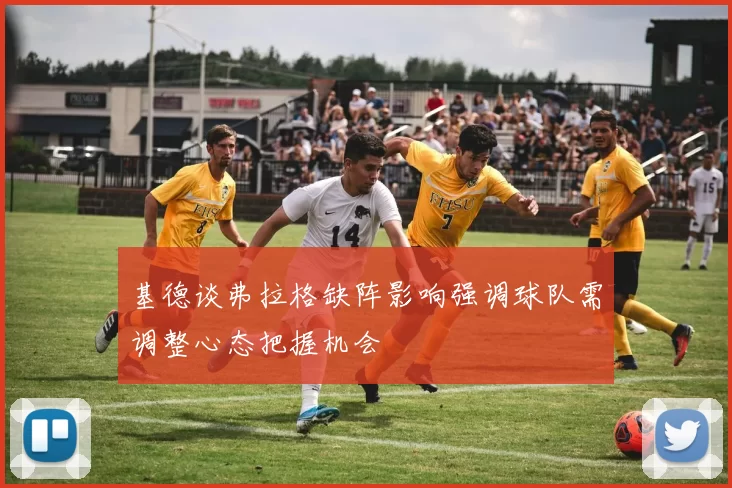 基德谈弗拉格缺阵影响强调球队需调整心态把握机会