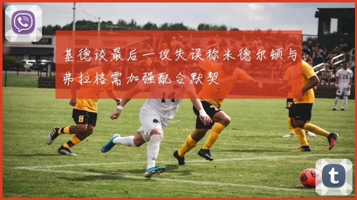 基德谈最后一攻失误称米德尔顿与弗拉格需加强配合默契