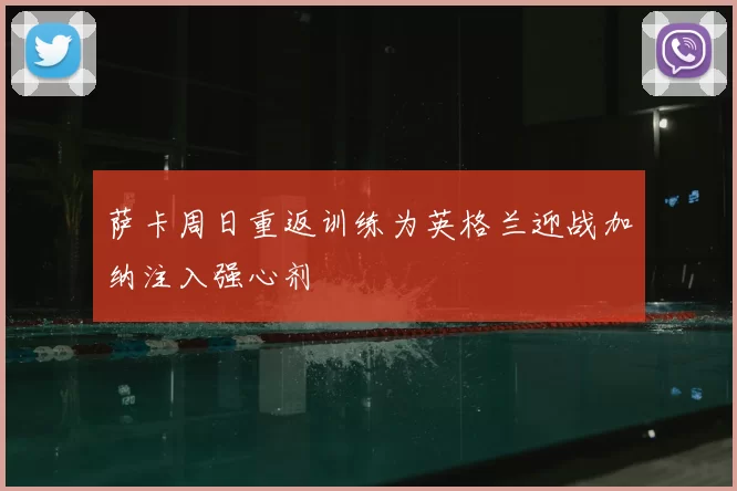 萨卡周日重返训练为英格兰迎战加纳注入强心剂