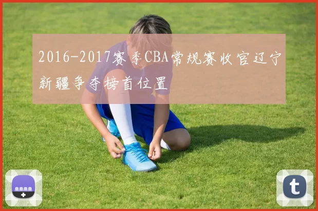 2016-2017赛季CBA常规赛收官辽宁新疆争夺榜首位置