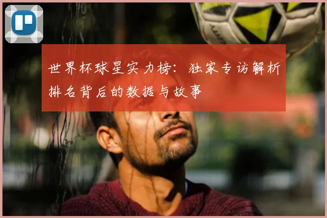 世界杯球星实力榜:独家专访解析排名背后的数据与故事