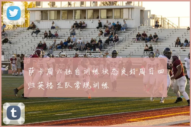 萨卡周六独自训练状态良好周日回归英格兰队常规训练
