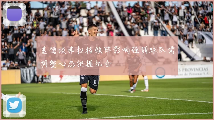 基德谈弗拉格缺阵影响强调球队需调整心态把握机会