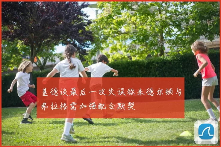 基德谈最后一攻失误称米德尔顿与弗拉格需加强配合默契