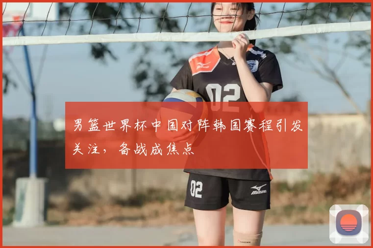 男篮世界杯中国对阵韩国赛程引发关注,备战成焦点