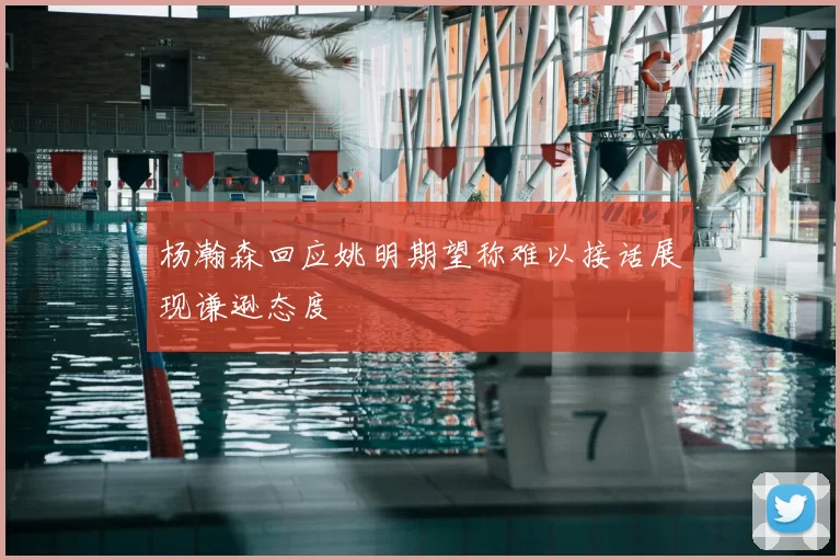 杨瀚森回应姚明期望称难以接话展现谦逊态度