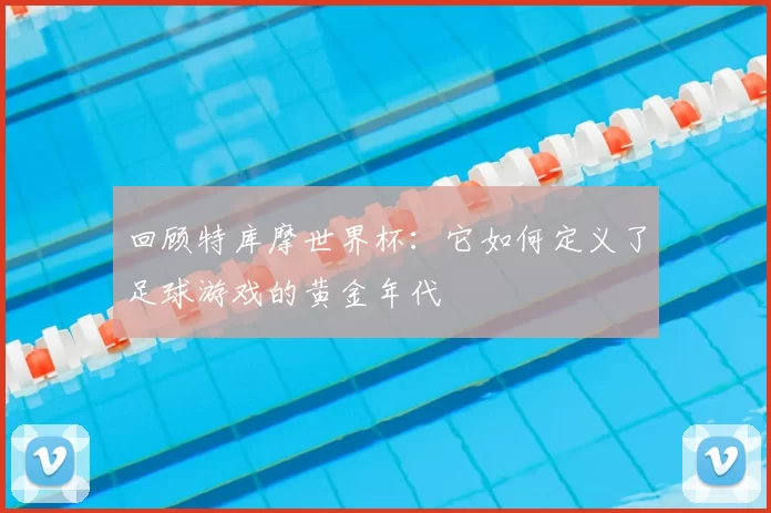 回顾特库摩世界杯:它如何定义了足球游戏的黄金年代
