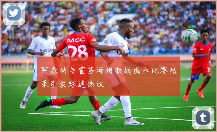 阿森纳与霍芬海姆激战成和比赛结果引发球迷热议