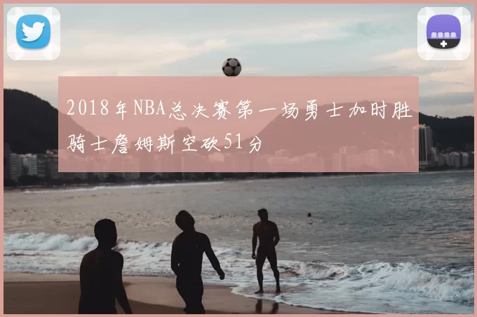 2018年NBA总决赛第一场勇士加时胜骑士詹姆斯空砍51分