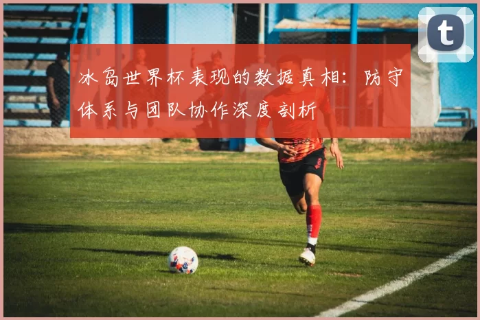 冰岛世界杯表现的数据真相:防守体系与团队协作深度剖析