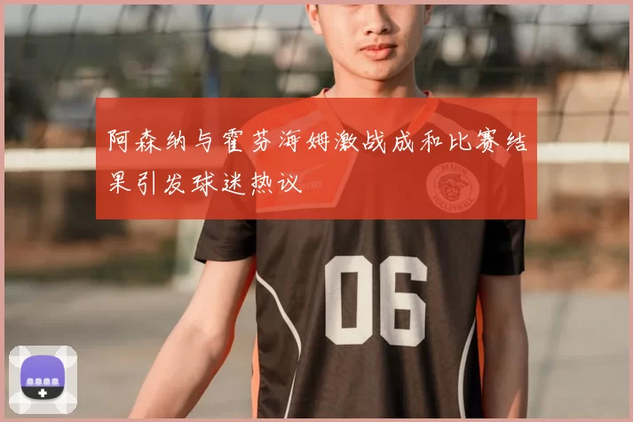 阿森纳与霍芬海姆激战成和比赛结果引发球迷热议