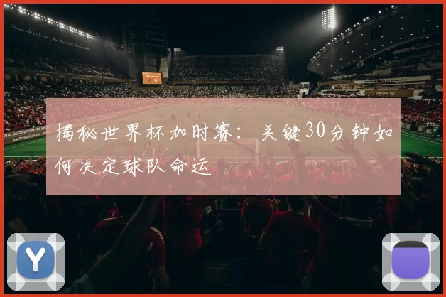 揭秘世界杯加时赛：关键30分钟如何决定球队命运
