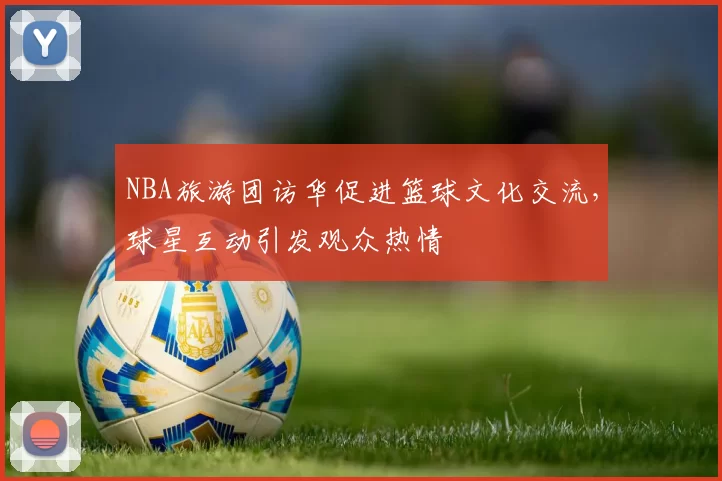 NBA旅游团访华促进篮球文化交流,球星互动引发观众热情