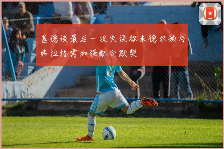 基德谈最后一攻失误称米德尔顿与弗拉格需加强配合默契