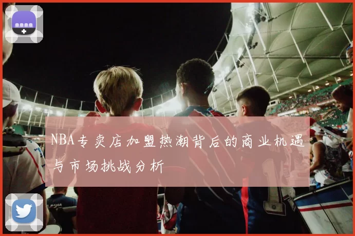 NBA专卖店加盟热潮背后的商业机遇与市场挑战分析