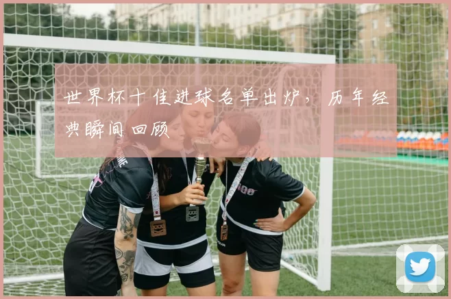 世界杯十佳进球名单出炉，历年经典瞬间回顾