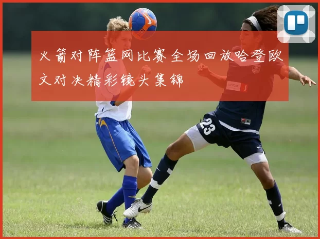 火箭对阵篮网比赛全场回放哈登欧文对决精彩镜头集锦