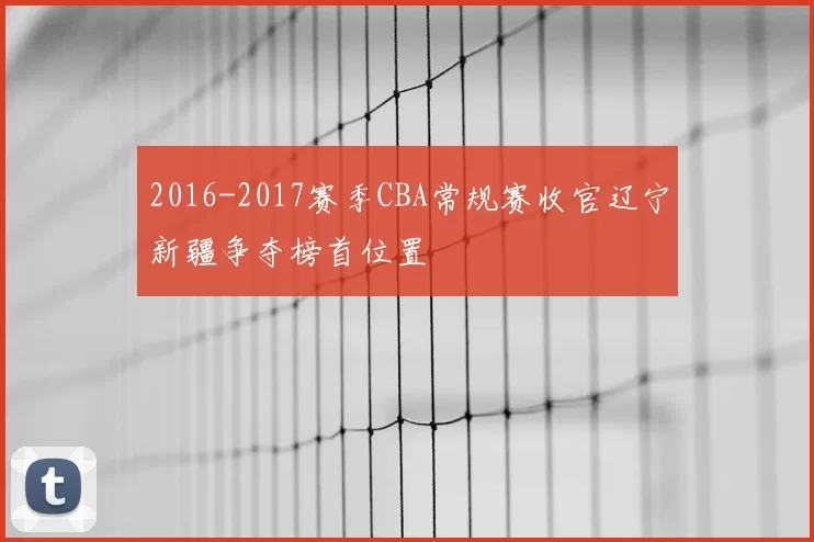 2016-2017赛季CBA常规赛收官辽宁新疆争夺榜首位置