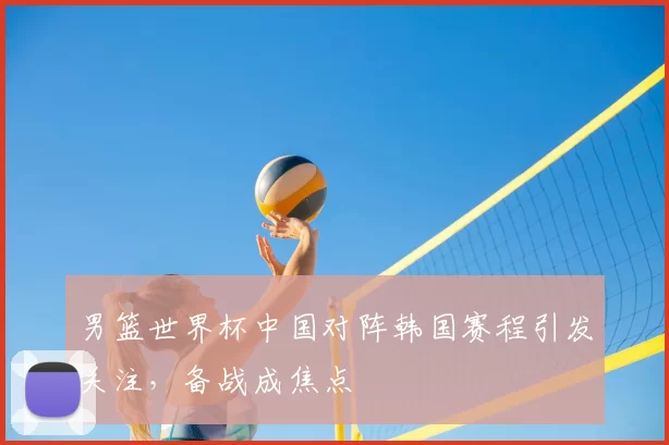 男篮世界杯中国对阵韩国赛程引发关注,备战成焦点