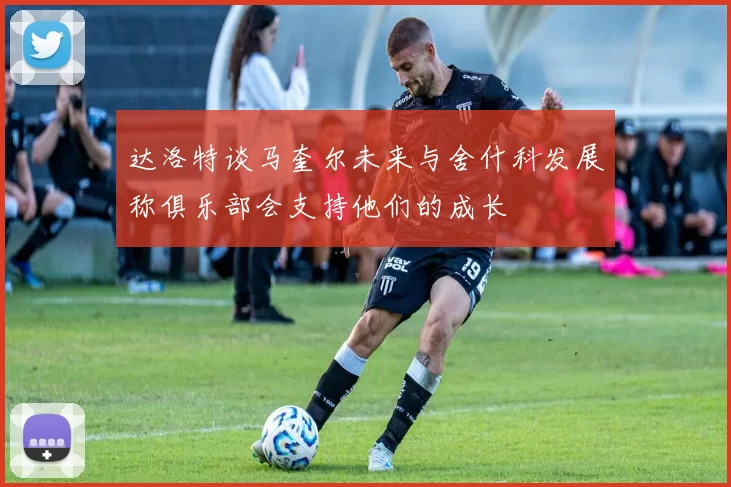 达洛特谈马奎尔未来与舍什科发展称俱乐部会支持他们的成长