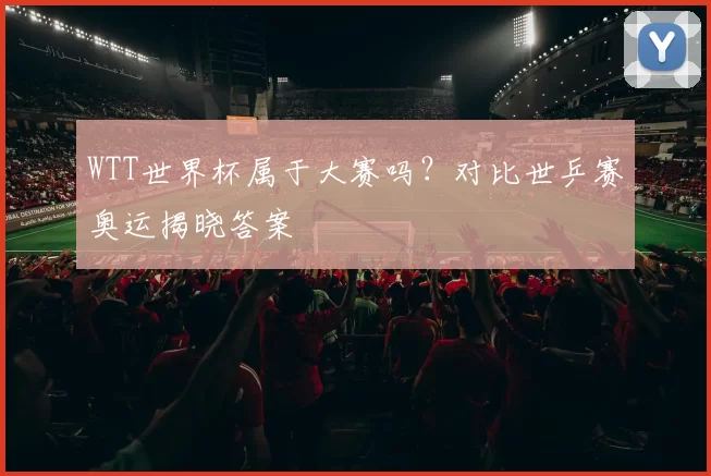 WTT世界杯属于大赛吗?对比世乒赛奥运揭晓答案