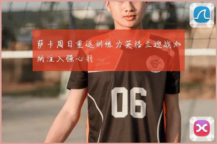 萨卡周日重返训练为英格兰迎战加纳注入强心剂