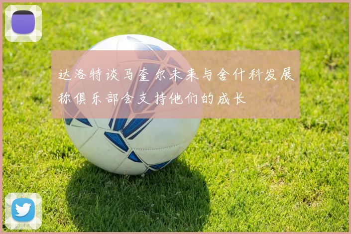达洛特谈马奎尔未来与舍什科发展称俱乐部会支持他们的成长
