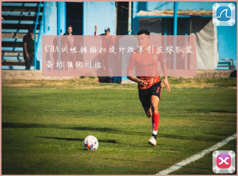 CBA训练裤排扣设计改革引发球队装备标准化讨论