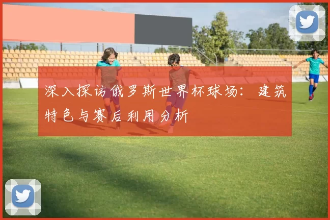 深入探访俄罗斯世界杯球场:建筑特色与赛后利用分析