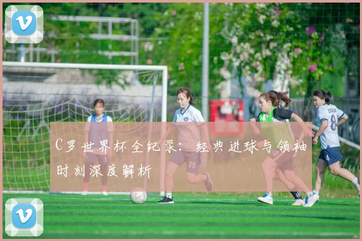 C罗世界杯全纪录:经典进球与领袖时刻深度解析