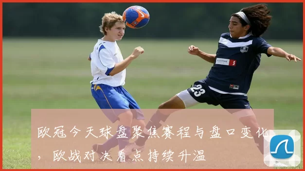 欧冠今天球盘聚焦赛程与盘口变化，欧战对决看点持续升温