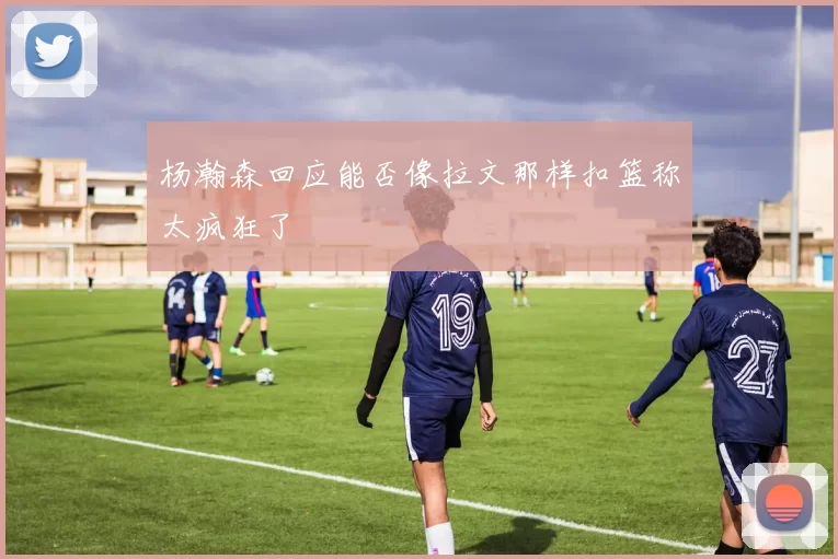 杨瀚森回应能否像拉文那样扣篮称太疯狂了
