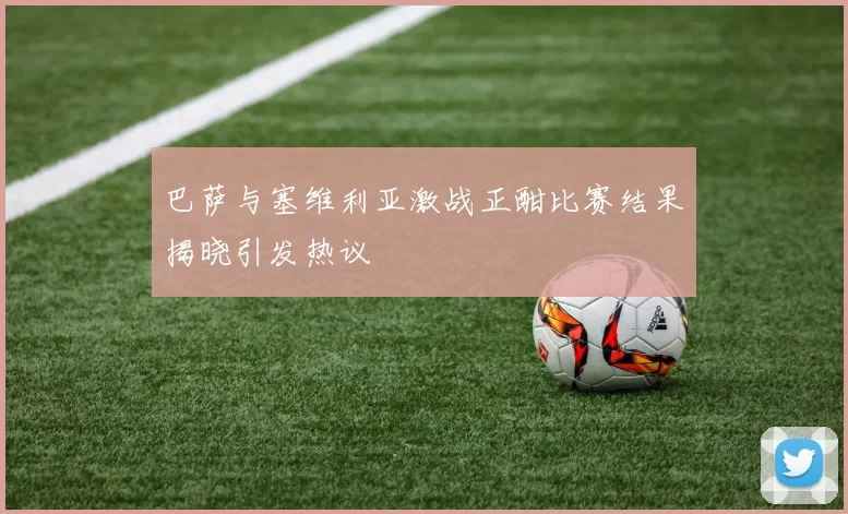 巴萨与塞维利亚激战正酣比赛结果揭晓引发热议