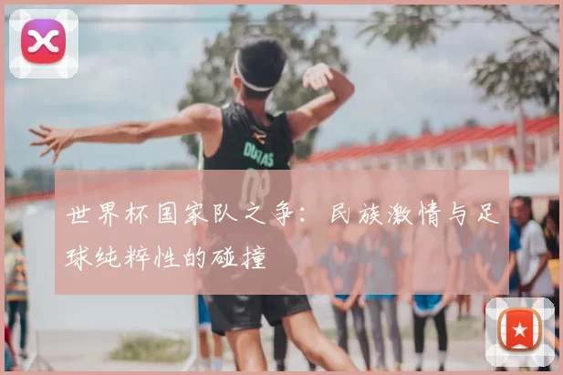 世界杯国家队之争:民族激情与足球纯粹性的碰撞