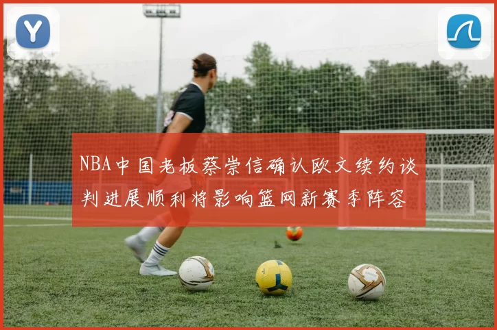 NBA中国老板蔡崇信确认欧文续约谈判进展顺利将影响篮网新赛季阵容构建